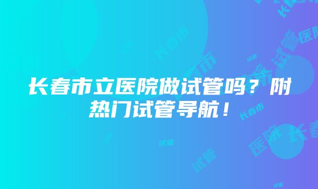 长春市立医院做试管吗？附热门试管导航！