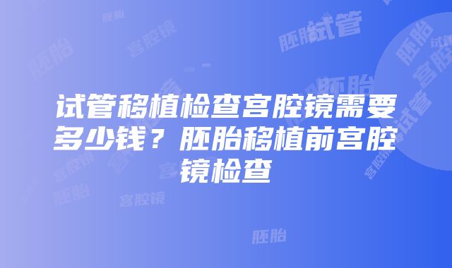 试管移植检查宫腔镜需要多少钱？胚胎移植前宫腔镜检查