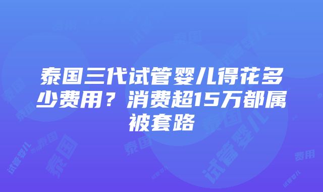 泰国三代试管婴儿得花多少费用？消费超15万都属被套路