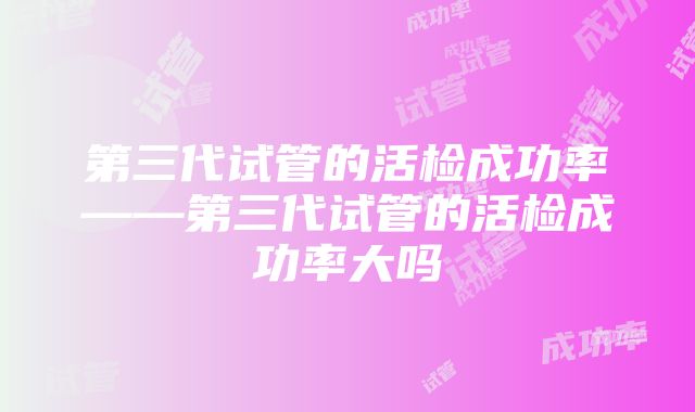 第三代试管的活检成功率——第三代试管的活检成功率大吗