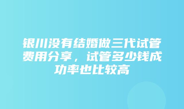 银川没有结婚做三代试管费用分享，试管多少钱成功率也比较高