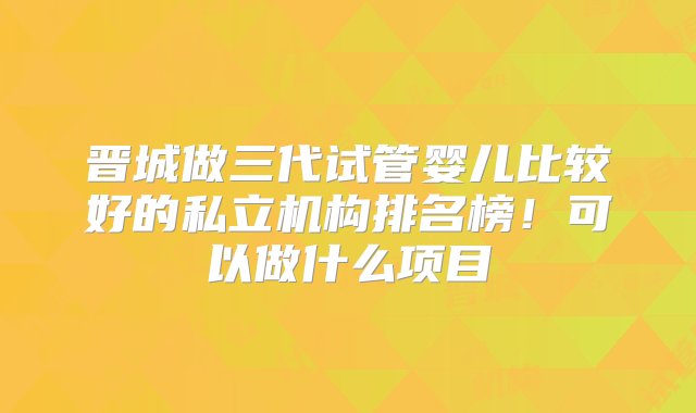 晋城做三代试管婴儿比较好的私立机构排名榜！可以做什么项目