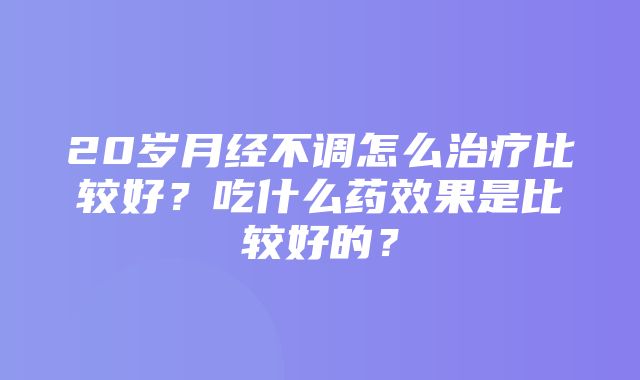 20岁月经不调怎么治疗比较好？吃什么药效果是比较好的？