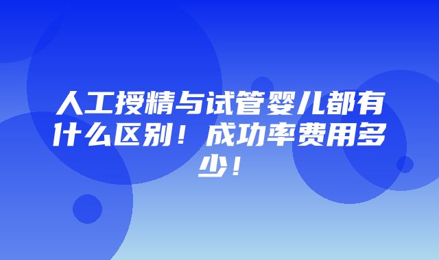 人工授精与试管婴儿都有什么区别！成功率费用多少！