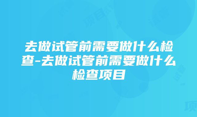 去做试管前需要做什么检查-去做试管前需要做什么检查项目