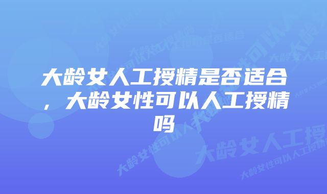 大龄女人工授精是否适合，大龄女性可以人工授精吗