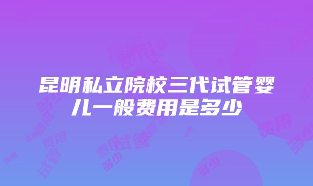 昆明私立院校三代试管婴儿一般费用是多少