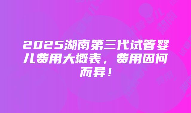 2025湖南第三代试管婴儿费用大概表，费用因何而异！