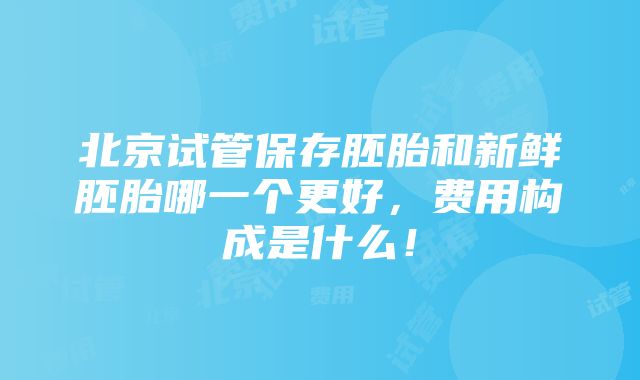 北京试管保存胚胎和新鲜胚胎哪一个更好，费用构成是什么！