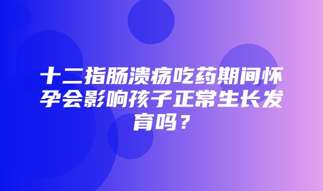 十二指肠溃疡吃药期间怀孕会影响孩子正常生长发育吗？