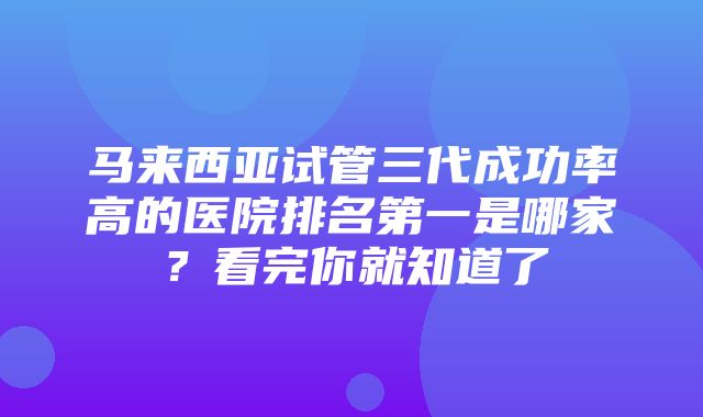 马来西亚试管三代成功率高的医院排名第一是哪家？看完你就知道了