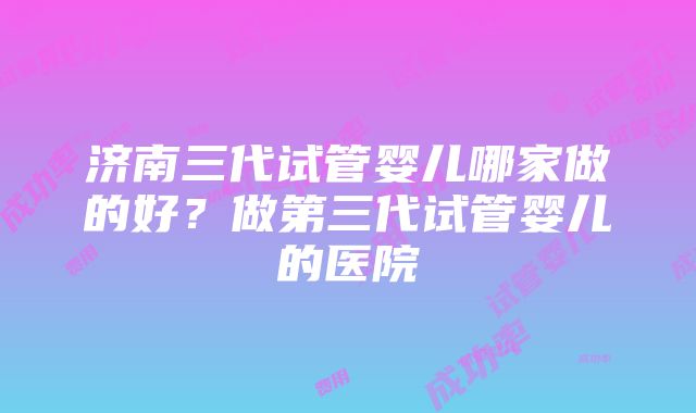 济南三代试管婴儿哪家做的好？做第三代试管婴儿的医院