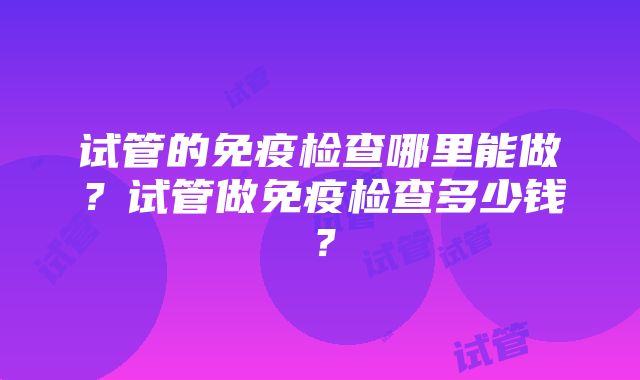 试管的免疫检查哪里能做？试管做免疫检查多少钱？