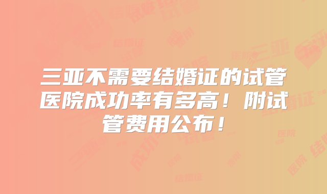 三亚不需要结婚证的试管医院成功率有多高！附试管费用公布！