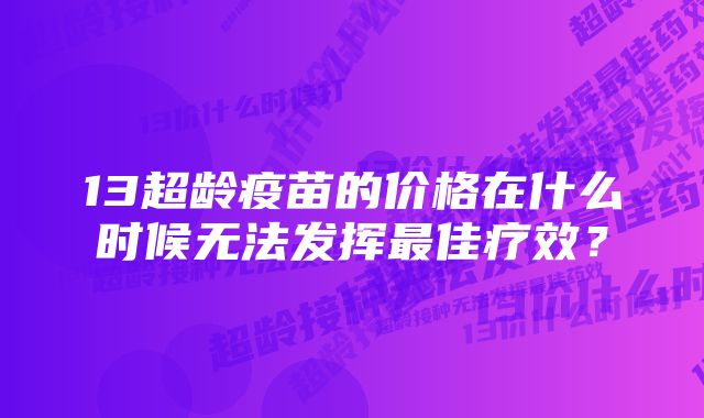 13超龄疫苗的价格在什么时候无法发挥最佳疗效？