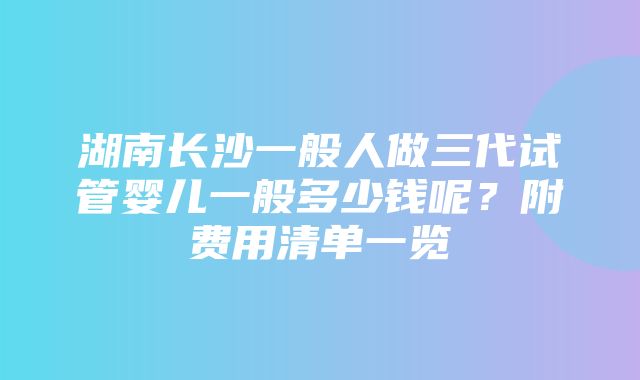 湖南长沙一般人做三代试管婴儿一般多少钱呢？附费用清单一览