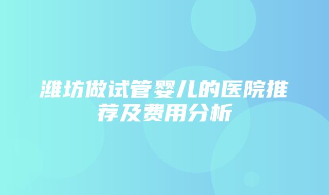 潍坊做试管婴儿的医院推荐及费用分析