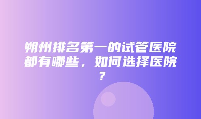 朔州排名第一的试管医院都有哪些，如何选择医院？