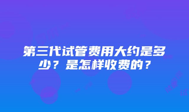 第三代试管费用大约是多少？是怎样收费的？