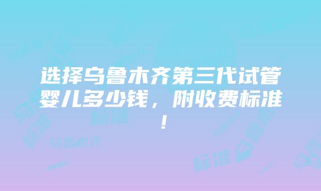 选择乌鲁木齐第三代试管婴儿多少钱，附收费标准！