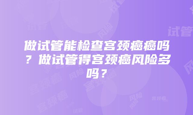 做试管能检查宫颈癌癌吗？做试管得宫颈癌风险多吗？