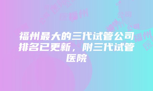 福州最大的三代试管公司排名已更新，附三代试管医院