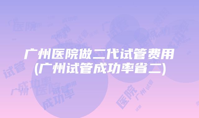 广州医院做二代试管费用(广州试管成功率省二)