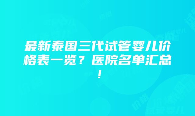 最新泰国三代试管婴儿价格表一览？医院名单汇总！