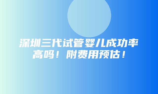 深圳三代试管婴儿成功率高吗！附费用预估！