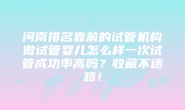 河南排名靠前的试管机构做试管婴儿怎么样一次试管成功率高吗？收藏不迷路！