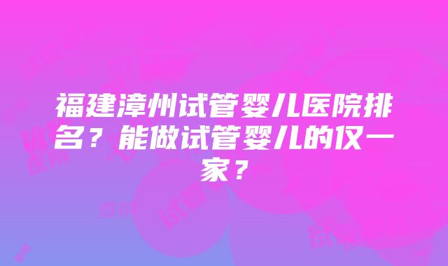 福建漳州试管婴儿医院排名？能做试管婴儿的仅一家？