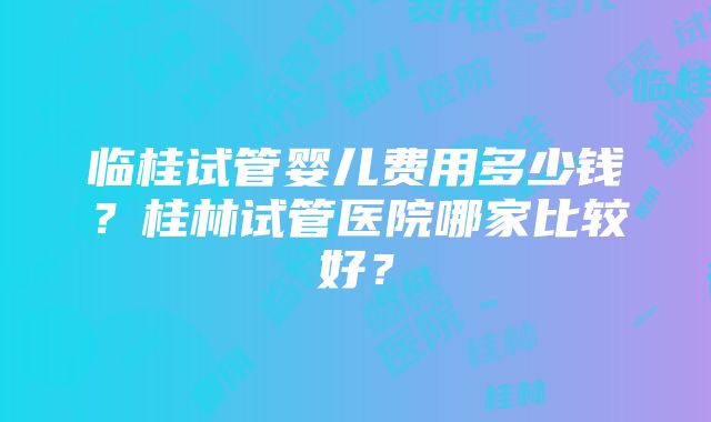 临桂试管婴儿费用多少钱？桂林试管医院哪家比较好？