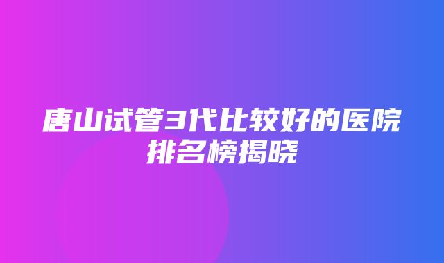 唐山试管3代比较好的医院排名榜揭晓