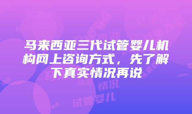 马来西亚三代试管婴儿机构网上咨询方式，先了解下真实情况再说