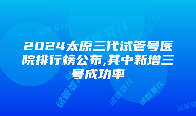 2024太原三代试管号医院排行榜公布,其中新增三号成功率