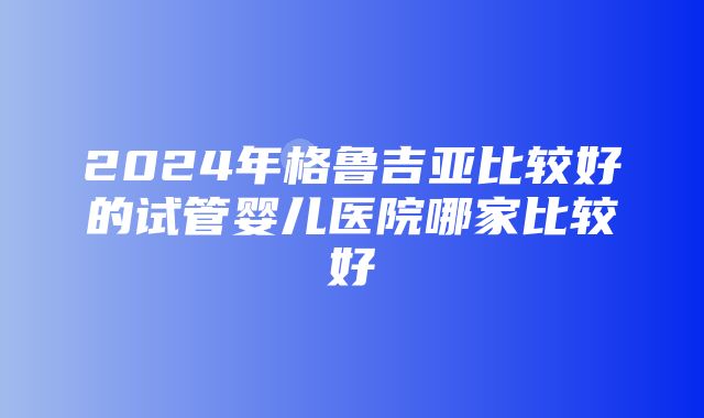 2024年格鲁吉亚比较好的试管婴儿医院哪家比较好