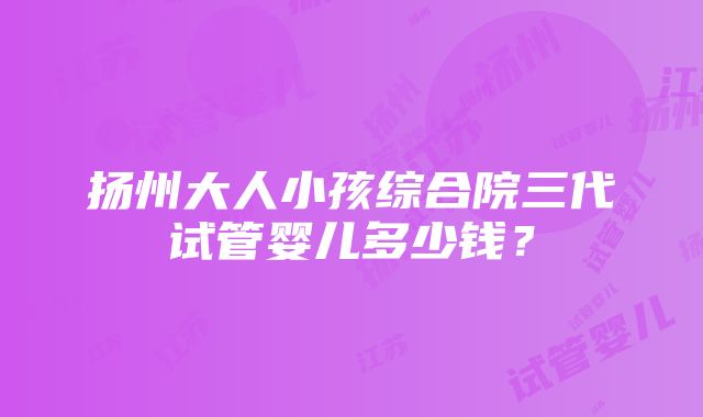 扬州大人小孩综合院三代试管婴儿多少钱？