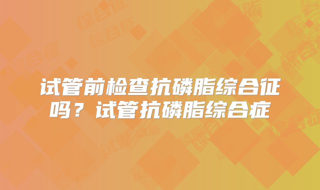 试管前检查抗磷脂综合征吗？试管抗磷脂综合症