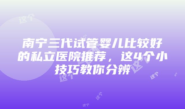 南宁三代试管婴儿比较好的私立医院推荐，这4个小技巧教你分辨