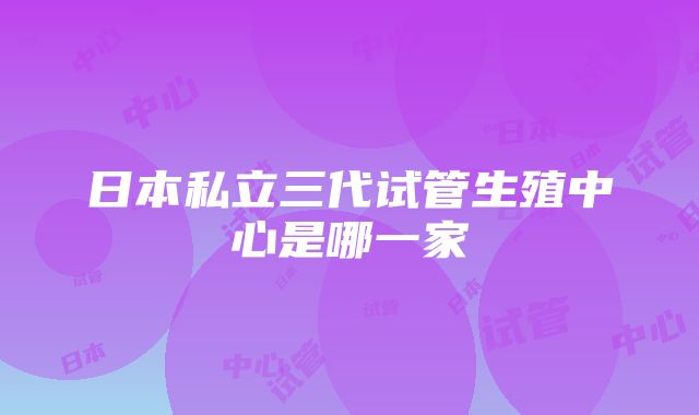 日本私立三代试管生殖中心是哪一家