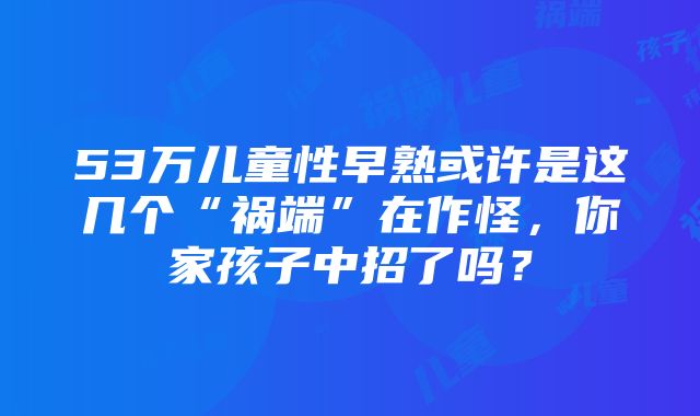 53万儿童性早熟或许是这几个“祸端”在作怪，你家孩子中招了吗？