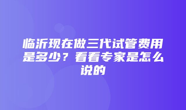 临沂现在做三代试管费用是多少？看看专家是怎么说的