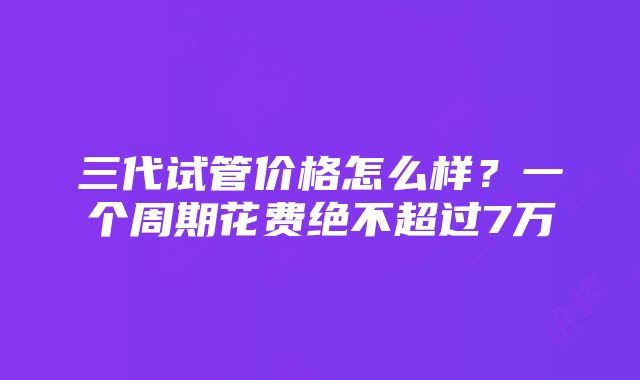 三代试管价格怎么样？一个周期花费绝不超过7万