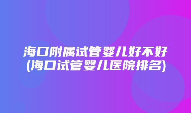 海口附属试管婴儿好不好(海口试管婴儿医院排名)