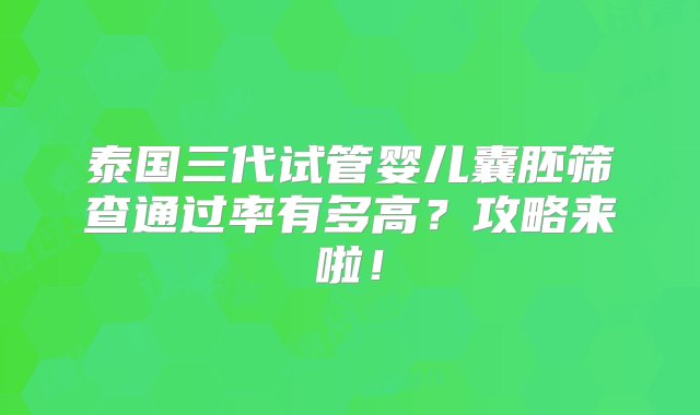 泰国三代试管婴儿囊胚筛查通过率有多高？攻略来啦！