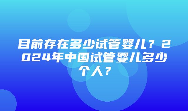 目前存在多少试管婴儿？2024年中国试管婴儿多少个人？