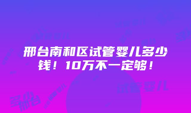 邢台南和区试管婴儿多少钱！10万不一定够！