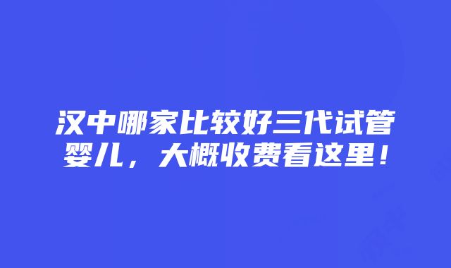 汉中哪家比较好三代试管婴儿，大概收费看这里！