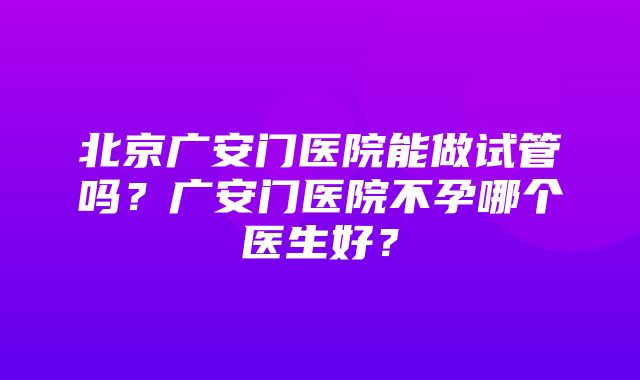 北京广安门医院能做试管吗？广安门医院不孕哪个医生好？