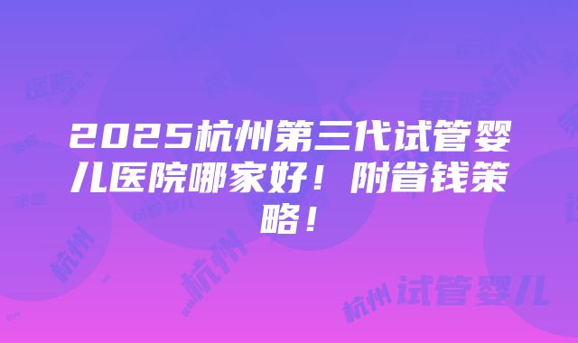 2025杭州第三代试管婴儿医院哪家好！附省钱策略！